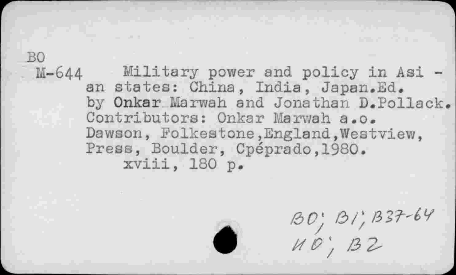 ﻿BO
M-644 Military power and policy in Asi -an states: China, India, Japan.Ed. by Onkar Marwah and Jonathan D.Pollack. Contributors: Onkar Marwah a.o.
Dawson, Folkestone,England.Westview, Press, Boulder, Cpeprado,1980.
xviii, 180 p.
